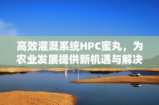 高效灌溉系统HPC蜜丸，为农业发展提供新机遇与解决方案