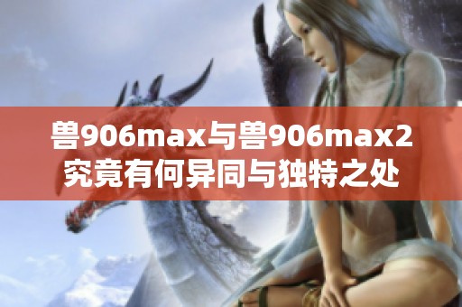 兽906max与兽906max2究竟有何异同与独特之处