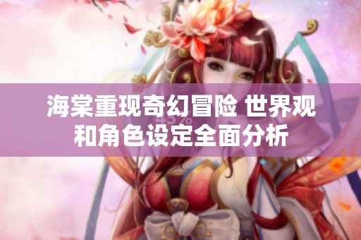 海棠重现奇幻冒险 世界观和角色设定全面分析