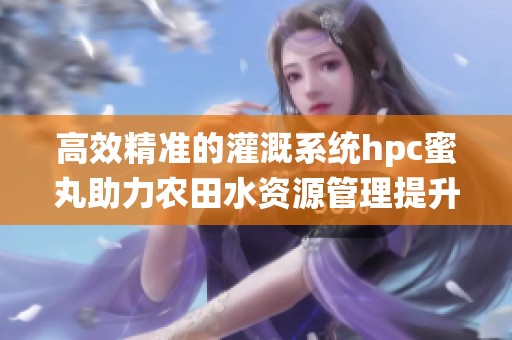 高效精准的灌溉系统hpc蜜丸助力农田水资源管理提升