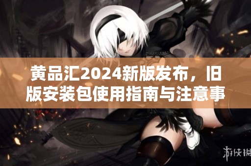 黄品汇2024新版发布，旧版安装包使用指南与注意事项解析