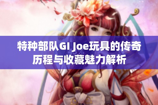 特种部队GI Joe玩具的传奇历程与收藏魅力解析