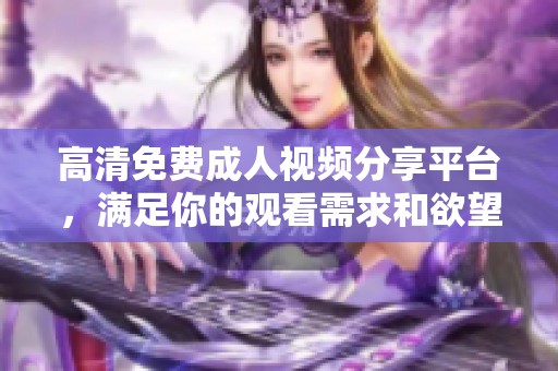 高清免费成人视频分享平台，满足你的观看需求和欲望