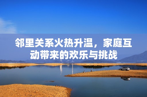 邻里关系火热升温，家庭互动带来的欢乐与挑战