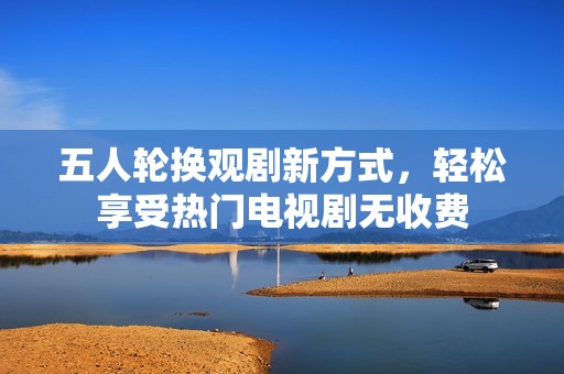 五人轮换观剧新方式，轻松享受热门电视剧无收费