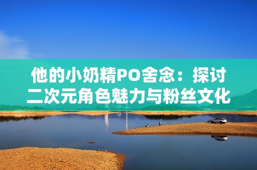 他的小奶精PO舍念：探讨二次元角色魅力与粉丝文化的交织