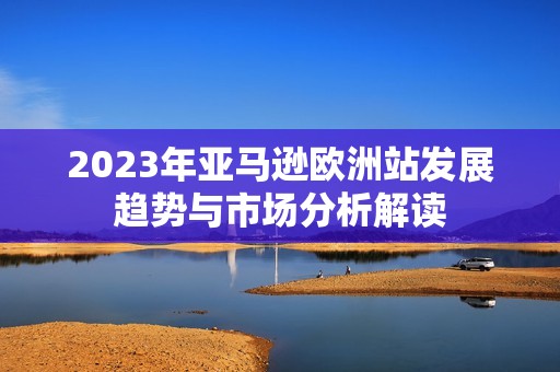 2023年亚马逊欧洲站发展趋势与市场分析解读