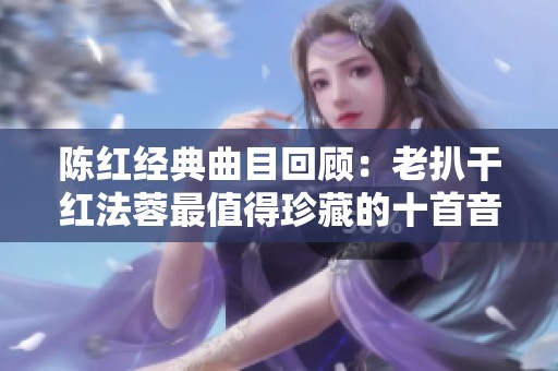 陈红经典曲目回顾：老扒干红法蓉最值得珍藏的十首音乐佳作