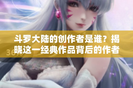 斗罗大陆的创作者是谁？揭晓这一经典作品背后的作者故事