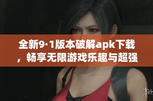 全新9·1版本破解apk下载，畅享无限游戏乐趣与超强福利