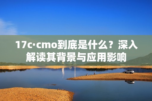 17c·cmo到底是什么？深入解读其背景与应用影响