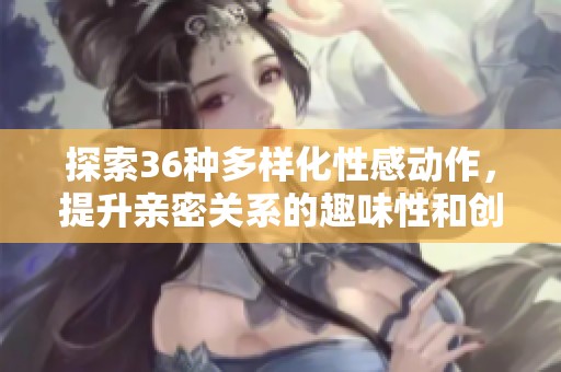 探索36种多样化性感动作，提升亲密关系的趣味性和创造力