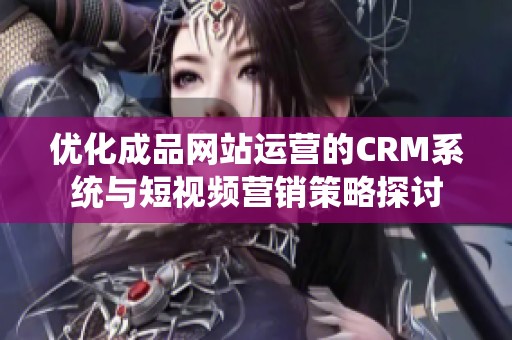 优化成品网站运营的CRM系统与短视频营销策略探讨