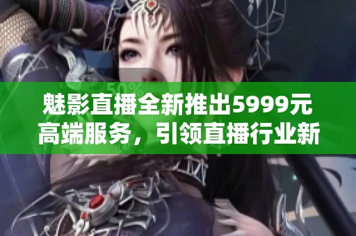 魅影直播全新推出5999元高端服务，引领直播行业新潮流