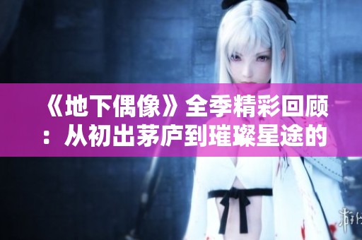 《地下偶像》全季精彩回顾：从初出茅庐到璀璨星途的奋斗之旅