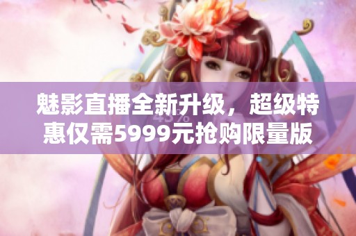 魅影直播全新升级，超级特惠仅需5999元抢购限量版服务