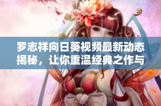 罗志祥向日葵视频最新动态揭秘，让你重温经典之作与精彩瞬间