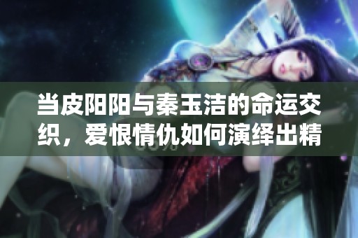 当皮阳阳与秦玉洁的命运交织，爱恨情仇如何演绎出精彩人生