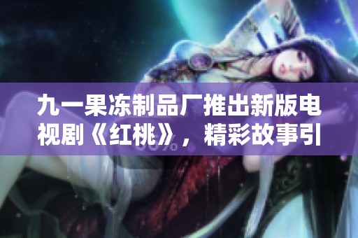 九一果冻制品厂推出新版电视剧《红桃》，精彩故事引人入胜