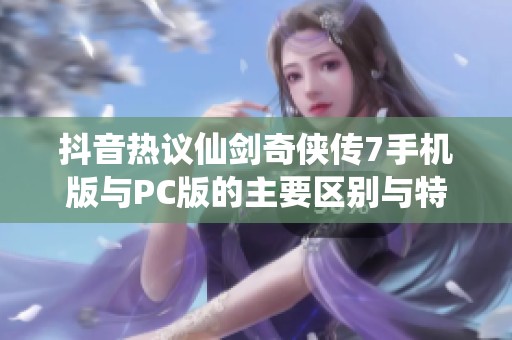 抖音热议仙剑奇侠传7手机版与PC版的主要区别与特点解析