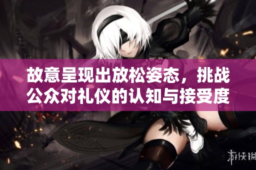 故意呈现出放松姿态，挑战公众对礼仪的认知与接受度