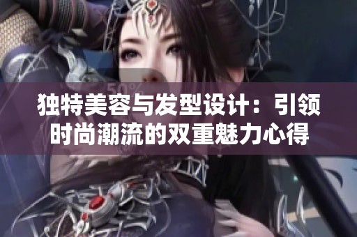 独特美容与发型设计：引领时尚潮流的双重魅力心得