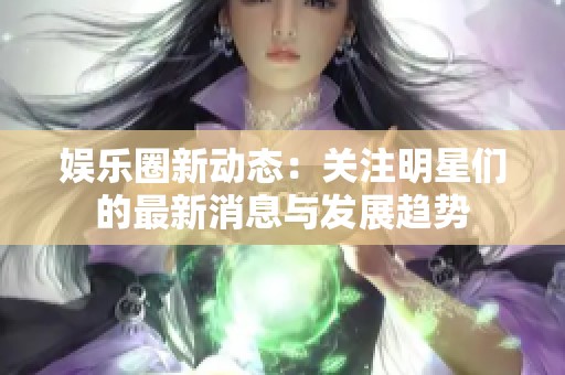 娱乐圈新动态：关注明星们的最新消息与发展趋势