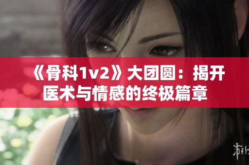 《骨科1v2》大团圆：揭开医术与情感的终极篇章