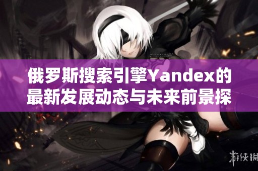 俄罗斯搜索引擎Yandex的最新发展动态与未来前景探讨