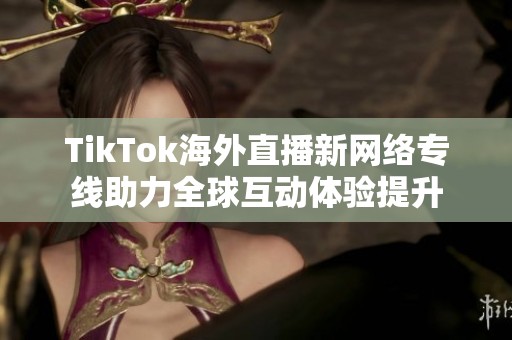 TikTok海外直播新网络专线助力全球互动体验提升