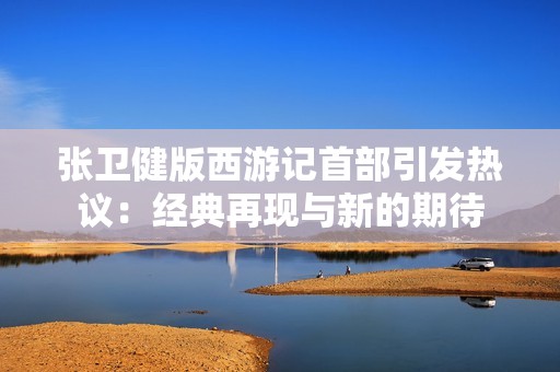 张卫健版西游记首部引发热议：经典再现与新的期待