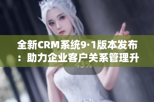 全新CRM系统9·1版本发布：助力企业客户关系管理升级与优化