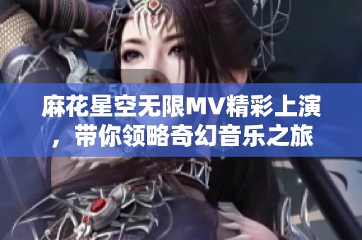 麻花星空无限MV精彩上演，带你领略奇幻音乐之旅