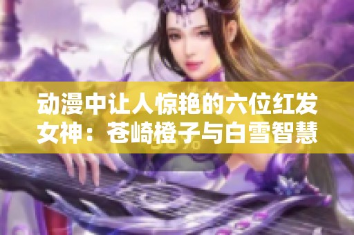 动漫中让人惊艳的六位红发女神：苍崎橙子与白雪智慧的魅力分析