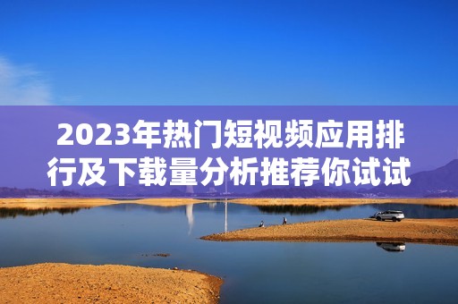 2023年热门短视频应用排行及下载量分析推荐你试试