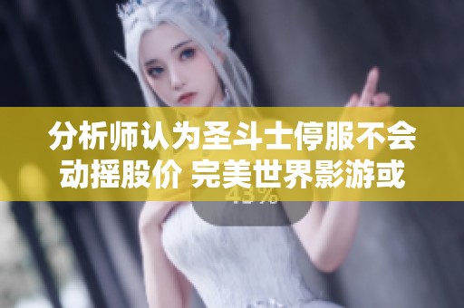 分析师认为圣斗士停服不会动摇股价 完美世界影游或受低估潜力巨大