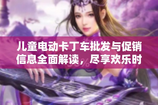 儿童电动卡丁车批发与促销信息全面解读，尽享欢乐时光