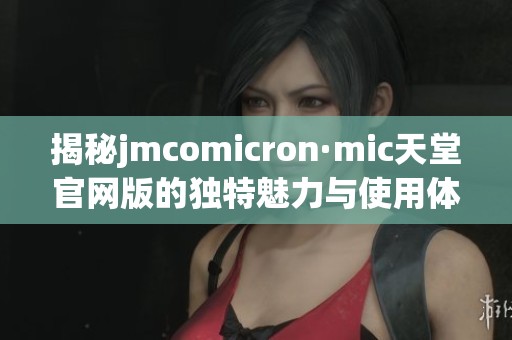 揭秘jmcomicron·mic天堂官网版的独特魅力与使用体验