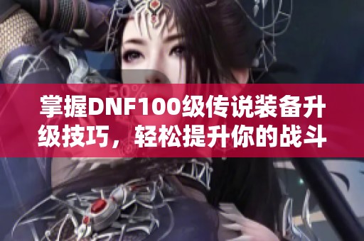 掌握DNF100级传说装备升级技巧，轻松提升你的战斗力！