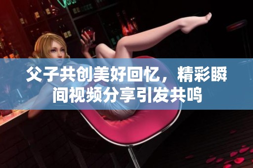 父子共创美好回忆，精彩瞬间视频分享引发共鸣