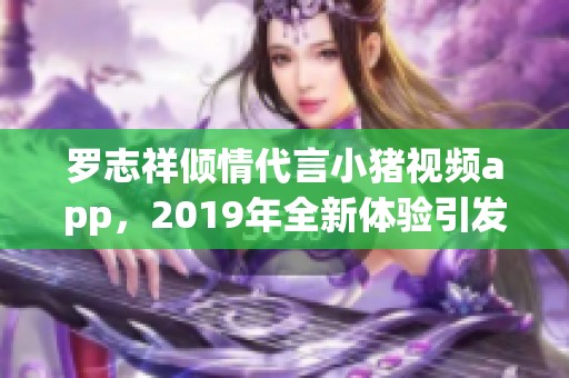 罗志祥倾情代言小猪视频app，2019年全新体验引发热潮