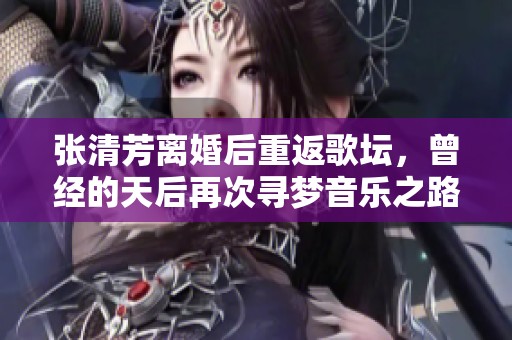 张清芳离婚后重返歌坛，曾经的天后再次寻梦音乐之路