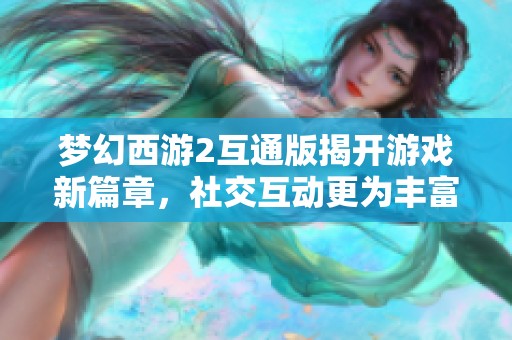 梦幻西游2互通版揭开游戏新篇章，社交互动更为丰富多彩