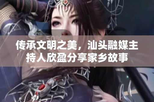 传承文明之美，汕头融媒主持人欣盈分享家乡故事