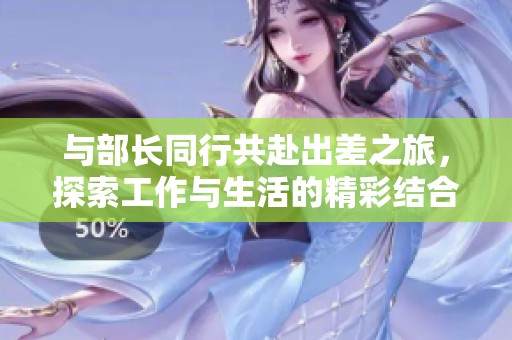 与部长同行共赴出差之旅，探索工作与生活的精彩结合