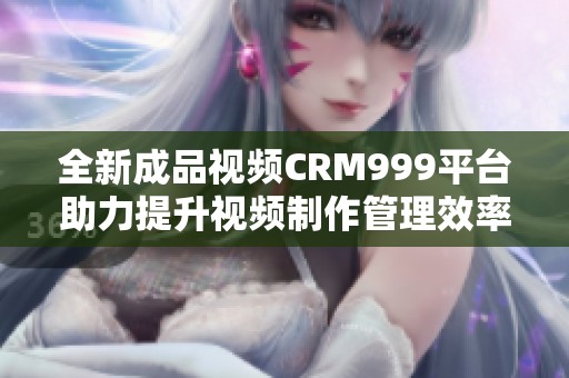 全新成品视频CRM999平台助力提升视频制作管理效率