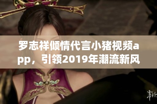 罗志祥倾情代言小猪视频app，引领2019年潮流新风尚