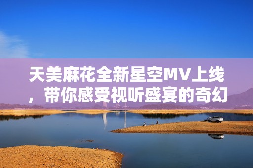 天美麻花全新星空MV上线，带你感受视听盛宴的奇幻之旅