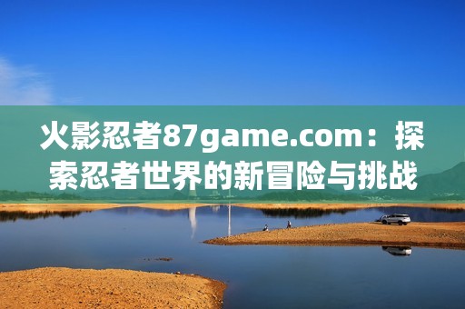 火影忍者87game.com：探索忍者世界的新冒险与挑战