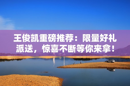 王俊凯重磅推荐：限量好礼派送，惊喜不断等你来拿！